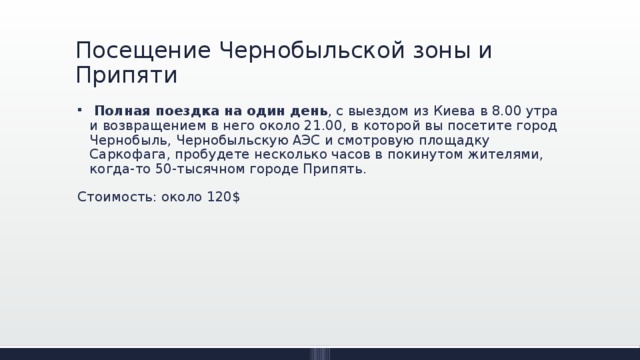 Посещение Чернобыльской зоны и Припяти   Полная поездка на один день , с выездом из Киева в 8.00 утра и возвращением в него около 21.00, в которой вы посетите город Чернобыль, Чернобыльскую АЭС и смотровую площадку Саркофага, пробудете несколько часов в покинутом жителями, когда-то 50-тысячном городе Припять. Стоимость: около 120$ 