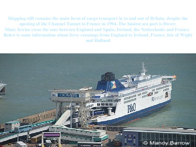 Shipping still remains the main form of cargo transport in to and out of Britain, despite the opening of the Channel Tunnel to France in 1994. The busiest sea port is Dover.  Many ferries cross the seas between England and Spain, Ireland, the Netherlands and France.  Below is some information about ferry crossings from England to Ireland, France, Isle of Wight and Holland 