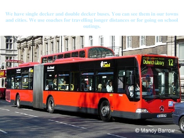 We have single decker and double decker buses. You can see them in our towns and cities. We use coaches for travelling longer distances or for going on school outings. 