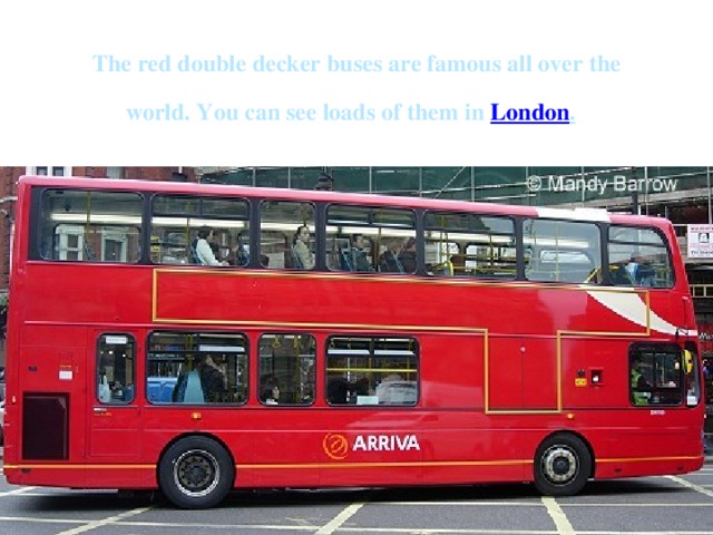 The red double decker buses are famous all over the world. You can see loads of them in London .  