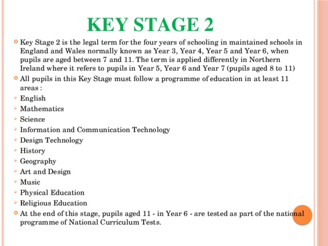 Key Stage 2   Key Stage 2 is the legal term for the four years of schooling in maintained schools in England and Wales normally known as Year 3, Year 4, Year 5 and Year 6, when pupils are aged between 7 and 11. The term is applied differently in Northern Ireland where it refers to pupils in Year 5, Year 6 and Year 7 (pupils aged 8 to 11) All pupils in this Key Stage must follow a programme of education in at least 11 areas : English Mathematics Science Information and Communication Technology Design Technology History Geography Art and Design Music Physical Education Religious Education At the end of this stage, pupils aged 11 - in Year 6 - are tested as part of the national programme of National Curriculum Tests. 