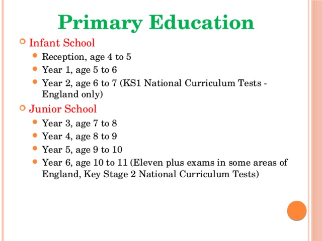 Primary Education Infant School Reception, age 4 to 5 Year 1, age 5 to 6 Year 2, age 6 to 7 (KS1 National Curriculum Tests - England only) Reception, age 4 to 5 Year 1, age 5 to 6 Year 2, age 6 to 7 (KS1 National Curriculum Tests - England only) Junior School Year 3, age 7 to 8 Year 4, age 8 to 9 Year 5, age 9 to 10 Year 6, age 10 to 11 (Eleven plus exams in some areas of England, Key Stage 2 National Curriculum Tests) Year 3, age 7 to 8 Year 4, age 8 to 9 Year 5, age 9 to 10 Year 6, age 10 to 11 (Eleven plus exams in some areas of England, Key Stage 2 National Curriculum Tests) 