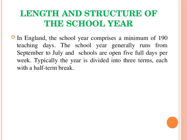 Length and structure of the school year In England, the school year comprises a minimum of 190 teaching days. The school year generally runs from September to July and schools are open five full days per week. Typically the year is divided into three terms, each with a half-term break. 