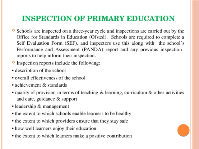 Inspection of primary education Schools are inspected on a three-year cycle and inspections are carried out by the Office for Standards in Education (Ofsted). Schools are required to complete a Self Evaluation Form (SEF), and inspectors use this along with the school’s Performance and Assessment (PANDA) report and any previous inspection reports to help inform their inspection. Inspection reports include the following: • description of the school • overall effectiveness of the school • achievement & standards • quality of provision in terms of teaching & learning, curriculum & other activities and care, guidance & support • leadership & management • the extent to which schools enable learners to be healthy • the extent to which providers ensure that they stay safe • how well learners enjoy their education • the extent to which learners make a positive contribution 