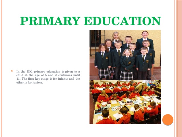 Primary Education In the UK, primary education is given to a child at the age of 5 and it continues until 11. The first key stage is for infants and the other is for juniors.  