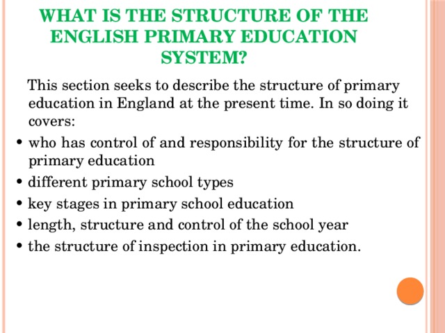 What is the structure of the English primary education system?  This section seeks to describe the structure of primary education in England at the present time. In so doing it covers: • who has control of and responsibility for the structure of primary education • different primary school types • key stages in primary school education • length, structure and control of the school year • the structure of inspection in primary education. 