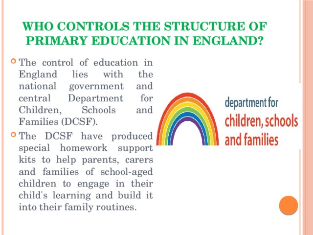 Who controls the structure of primary education in England? The control of education in England lies with the national government and central Department for Children, Schools and Families (DCSF). The DCSF have produced special homework support kits to help parents, carers and families of school-aged children to engage in their child's learning and build it into their family routines.   