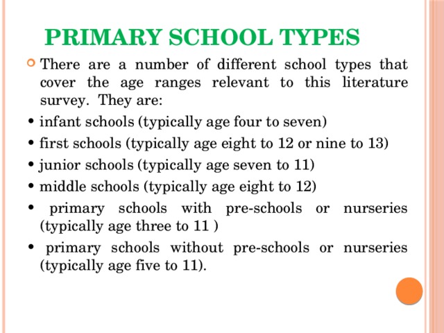 Primary school types There are a number of different school types that cover the age ranges relevant to this literature survey. They are: • infant schools (typically age four to seven) • first schools (typically age eight to 12 or nine to 13) • junior schools (typically age seven to 11) • middle schools (typically age eight to 12) • primary schools with pre-schools or nurseries (typically age three to 11 ) • primary schools without pre-schools or nurseries (typically age five to 11). 