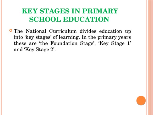 key stages in primary school education The National Curriculum divides education up into ‘key stages’ of learning. In the primary years these are ‘the Foundation Stage’, ‘Key Stage 1’ and ‘Key Stage 2’. 