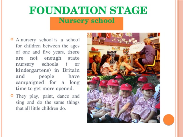 Foundation Stage Nursery school  A nursery school is a school for children between the ages of one and five years, t here are not enough state nursery schools ( or kindergartens) in Britain and people have campaigned for a long time to get more opened. They play, paint, dance and sing and do the same things that all little children do. 