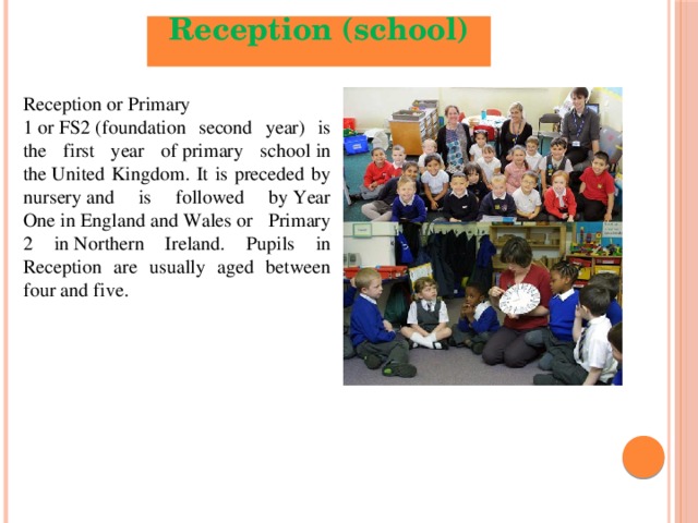 Reception (school)  Reception or Primary 1 or FS2 (foundation second year) is the first year of primary school in the United Kingdom. It is preceded by nursery and is followed by Year One in England and Wales or Primary 2 in Northern Ireland. Pupils in Reception are usually aged between four and five.  