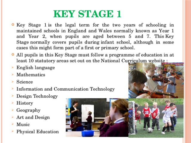 Key Stage 1   Key Stage 1 is the legal term for the two years of schooling in maintained schools in England and Wales normally known as Year 1 and Year 2, when pupils are aged between 5 and 7. This Key Stage normally covers pupils during infant school, although in some cases this might form part of a first or primary school. All pupils in this Key Stage must follow a programme of education in at least 10 statutory areas set out on the National Curriculum website : English language Mathematics Science Information and Communication Technology Design Technology History Geography Art and Design Music Physical Education 