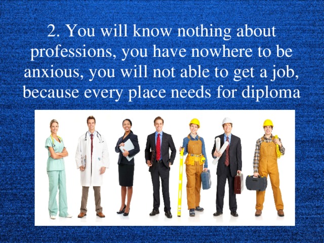 2. You will know nothing about professions, you have nowhere to be anxious, you will not able to get a job, because every place needs for diploma  