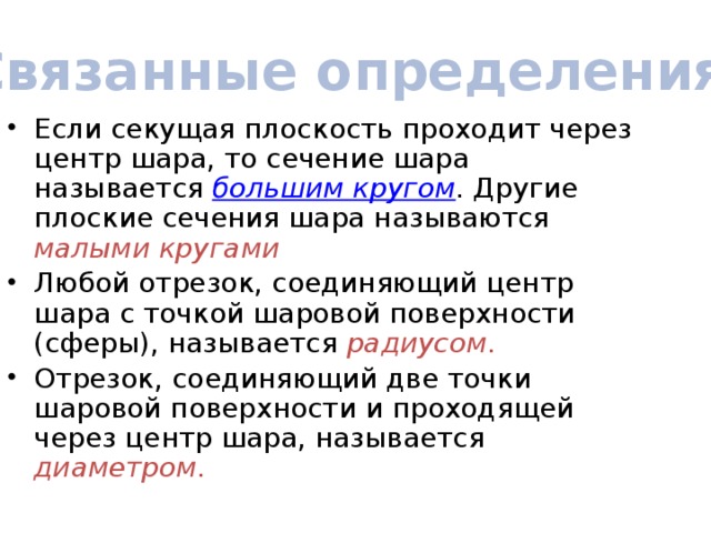 Связанные определения Если секущая плоскость проходит через центр шара, то сечение шара называется большим кругом . Другие плоские сечения шара называются малыми кругами Любой отрезок, соединяющий центр шара с точкой шаровой поверхности (сферы), называется радиусом . Отрезок, соединяющий две точки шаровой поверхности и проходящей через центр шара, называется диаметром . 