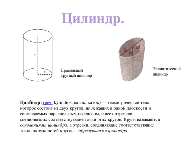 Цилиндр. Эллиптический цилиндр Правильный круглый цилиндр Цили́ндр ( греч. kýlindros, валик, каток) — геометрическое тело, которое состоит из двух кругов, не лежащих в одной плоскости и совмещаемых параллельным переносом, и всех отрезков, соединяющих соответствующие точки этих кругов. Круги называются основаниями цилиндра , а отрезки, соединяющие соответствующие точки окружностей кругов, - образующими цилиндра . 