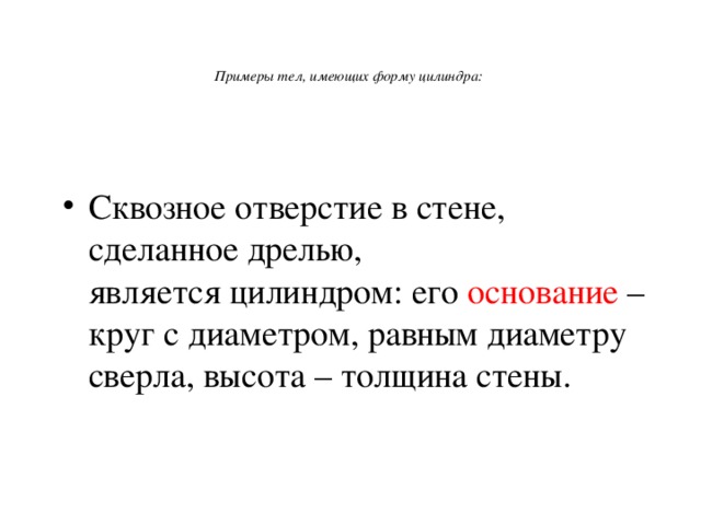    Примеры тел, имеющих форму цилиндра:     Сквозное отверстие в стене, сделанное дрелью,  является цилиндром: его основание – круг с диаметром, равным диаметру сверла, высота – толщина стены.   