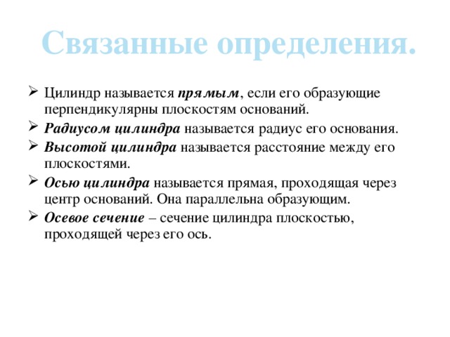 Связанные определения. Цилиндр называется прямым , если его образующие перпендикулярны плоскостям оснований. Радиусом цилиндра называется радиус его основания. Высотой цилиндра называется расстояние между его плоскостями. Осью цилиндра называется прямая, проходящая через центр оснований. Она параллельна образующим. Осевое сечение – сечение цилиндра плоскостью, проходящей через его ось. 