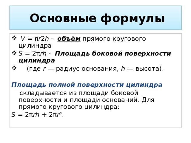  Основные формулы  V = π r 2 h - объём прямого кругового цилиндра S = 2π rh - Площадь боковой поверхности цилиндра  (где r — радиус основания, h — высота).  Площадь полной поверхности цилиндра  складывается из площади боковой поверхности и площади оснований. Для прямого кругового цилиндра: S = 2π rh + 2π r 2 . 