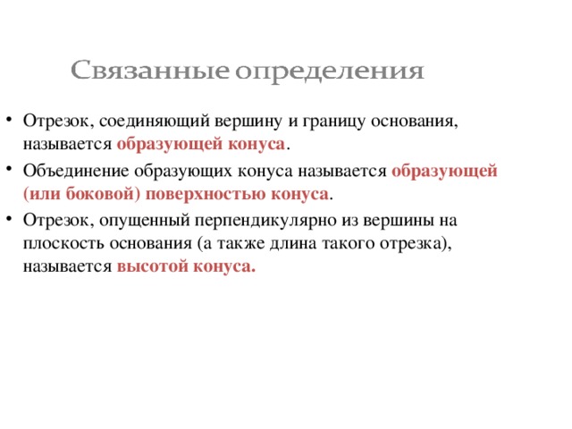 Отрезок, соединяющий вершину и границу основания, называется образующей конуса . Объединение образующих конуса называется образующей (или боковой) поверхностью конуса . Отрезок, опущенный перпендикулярно из вершины на плоскость основания (а также длина такого отрезка), называется высотой конуса. 