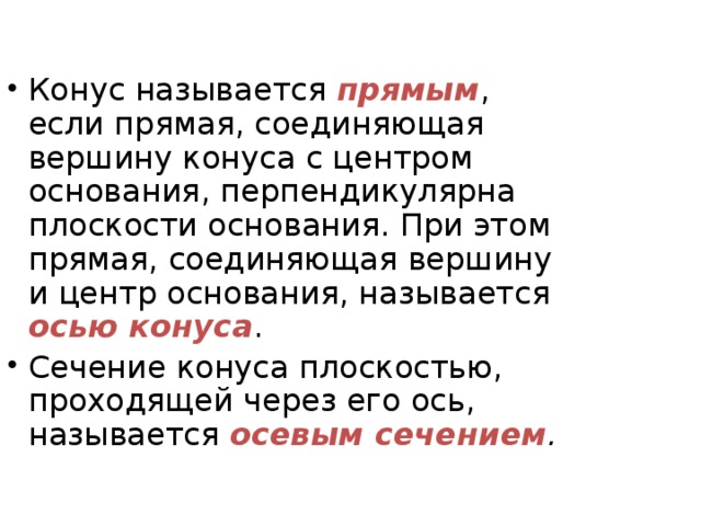 Конус называется прямым , если прямая, соединяющая вершину конуса с центром основания, перпендикулярна плоскости основания. При этом прямая, соединяющая вершину и центр основания, называется осью конуса . Сечение конуса плоскостью, проходящей через его ось, называется осевым сечением . 