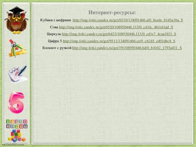Интернет-ресурсы: Кубики с цифрами http://img-fotki.yandex.ru/get/6510/134091466.a/0_8eade_b145a1ba_S  Сова http://img-fotki.yandex.ru/get/6520/108950446.113/0_cd1fc_4b1c61ad_S  Циркуль http://img-fotki.yandex.ru/get/6423/108950446.113/0_cd1e7_4caa1851_S  Цифра 5 http://img-fotki.yandex.ru/get/9511/134091466.ce/0_cb245_e401dbc8_S  Блокнот с ручкой http://img-fotki.yandex.ru/get/19/108950446.6d/0_b4102_1793a431_S 
