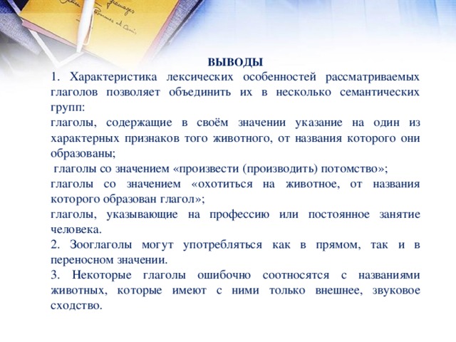 ВЫВОДЫ 1. Характеристика лексических особенностей рассматриваемых глаголов позволяет объединить их в несколько семантических групп: глаголы, содержащие в своём значении указание на один из характерных признаков того животного, от названия которого они образованы;  глаголы со значением «произвести (производить) потомство»; глаголы со значением «охотиться на животное, от названия которого образован глагол»; глаголы, указывающие на профессию или постоянное занятие человека. 2. Зооглаголы могут употребляться как в прямом, так и в переносном значении. 3. Некоторые глаголы ошибочно соотносятся с названиями животных, которые имеют с ними только внешнее, звуковое сходство.