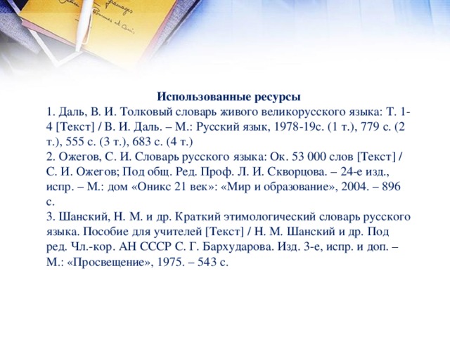 Использованные ресурсы 1. Даль, В. И. Толковый словарь живого великорусского языка: Т. 1-4 [Текст] / В. И. Даль. – М.: Русский язык, 1978-19с. (1 т.), 779 с. (2 т.), 555 с. (3 т.), 683 с. (4 т.) 2. Ожегов, С. И. Словарь русского языка: Ок. 53 000 слов [Текст] / С. И. Ожегов; Под общ. Ред. Проф. Л. И. Скворцова. – 24-е изд., испр. – М.: дом «Оникс 21 век»: «Мир и образование», 2004. – 896 с. 3. Шанский, Н. М. и др. Краткий этимологический словарь русского языка. Пособие для учителей [Текст] / Н. М. Шанский и др. Под ред. Чл.-кор. АН СССР С. Г. Бархударова. Изд. 3-е, испр. и доп. – М.: «Просвещение», 1975. – 543 с.