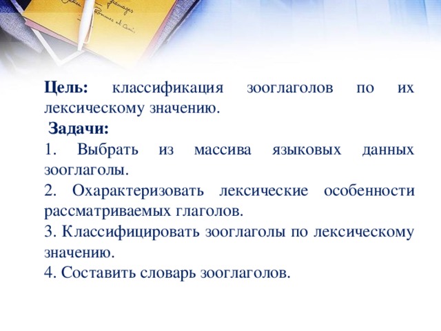 Цель: классификация зооглаголов по их лексическому значению.   Задачи:  1. Выбрать из массива языковых данных зооглаголы. 2. Охарактеризовать лексические особенности рассматриваемых глаголов. 3. Классифицировать зооглаголы по лексическому значению. 4. Составить словарь зооглаголов.