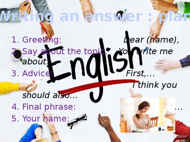 Writing an answer : plan Greeting: Dear (name), Say about the topic: You write me about… Advice: First,…  I think you should also… Final phrase: Best wishes,… Your name: … 