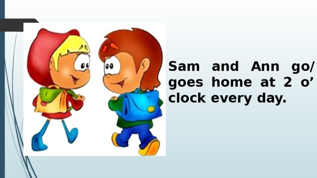 Sam and Ann go/ goes home at 2 o’ clock every day. 