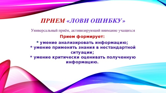 Прием «Лови ошибку» Универсальный приём, активизирующий внимание учащихся Прием формирует: *  умение анализировать информацию;  * умение применять знания в нестандартной ситуации;  * умение критически оценивать полученную информацию.    