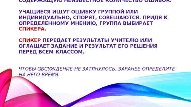 Учитель предлагает учащимся информацию, содержащую неизвестное количество ошибок.   Учащиеся ищут ошибку группой или индивидуально, спорят, совещаются. Придя к определенному мнению, группа выбирает спикера.    Спикер передает результаты учителю или оглашает задание и результат его решения перед всем классом.    Чтобы обсуждение не затянулось, заранее определите на него время.   . 