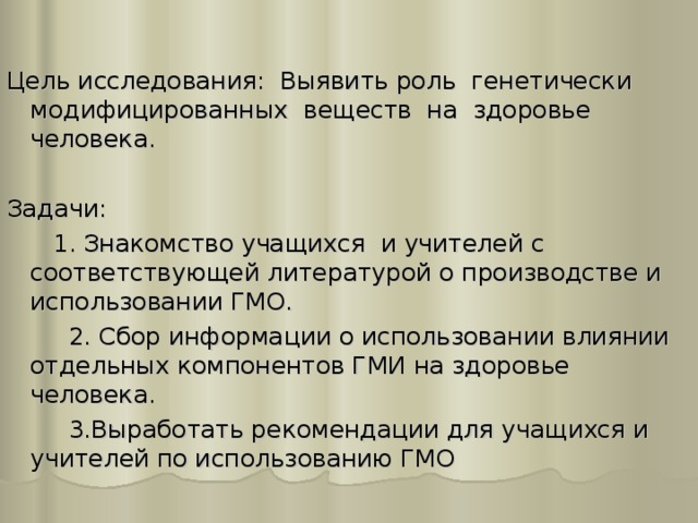 Цель исследования: Выявить роль генетически модифицированных веществ на здоровье человека. Задачи:  1. Знакомство учащихся и учителей с соответствующей литературой о производстве и использовании ГМО.  2. Сбор информации о использовании влиянии отдельных компонентов ГМИ на здоровье человека.  3.Выработать рекомендации для учащихся и учителей по использованию ГМО 