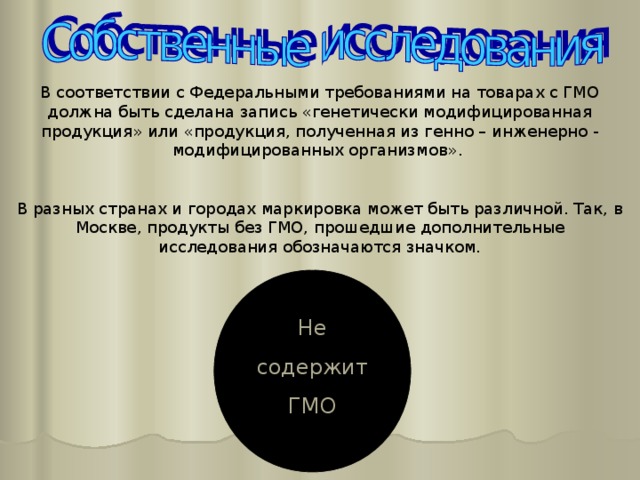 В соответствии с Федеральными требованиями на товарах с ГМО должна быть сделана запись «генетически модифицированная продукция» или «продукция, полученная из генно – инженерно - модифицированных организмов». В разных странах и городах маркировка может быть различной. Так, в Москве, продукты без ГМО, прошедшие дополнительные исследования обозначаются значком. Не содержит ГМО 