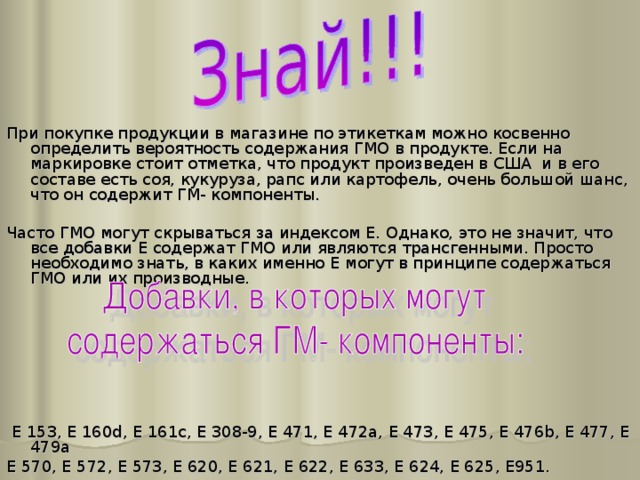 При покупке продукции в магазине по этикеткам можно косвенно определить вероятность содержания ГМО в продукте. Если на маркировке стоит отметка, что продукт произведен в США и в его составе есть соя, кукуруза, рапс или картофель, очень большой шанс, что он содержит ГМ- компоненты. Часто ГМО могут скрываться за индексом Е. Однако, это не значит, что все добавки Е содержат ГМО или являются трансгенными. Просто необходимо знать, в каких именно Е могут в принципе содержаться ГМО или их производные.  E 153, E 160d, E 161c, E 308-9, E 471, E 472a, E 473, E 475, E 476b, E 477, E 479a E 570, E 572, E 573, E 620, E 621, E 622, E 633, E 624, E 625, E951. 