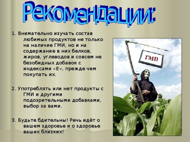 1. Внимательно изучать состав любимых продуктов не только на наличие ГМИ, но и на содержание в них белков, жиров, углеводов и совсем не безобидных добавок с индексами «Е», прежде чем покупать их. 2. Употреблять или нет продукты с ГМИ и другими подозрительными добавками, выбор за вами. 3. Будьте бдительны! Речь идёт о вашем здоровье и о здоровье ваших близких! 