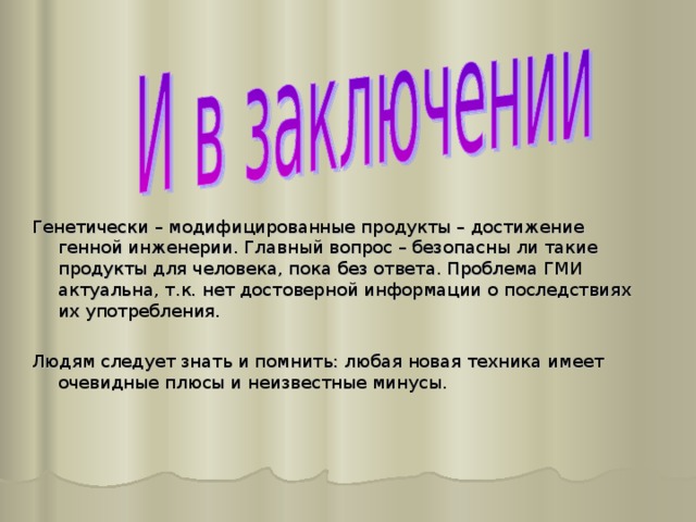 Генетически – модифицированные продукты – достижение генной инженерии. Главный вопрос – безопасны ли такие продукты для человека, пока без ответа. Проблема ГМИ актуальна, т.к. нет достоверной информации о последствиях их употребления. Людям следует знать и помнить: любая новая техника имеет очевидные плюсы и неизвестные минусы. 