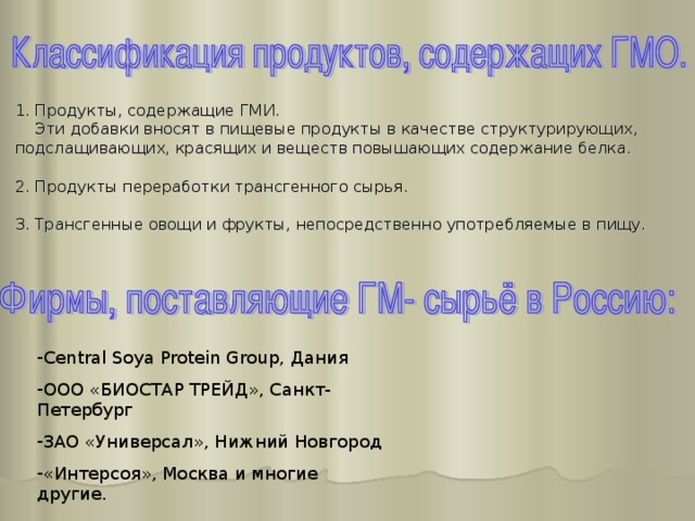 1. Продукты, содержащие ГМИ.  Эти добавки вносят в пищевые продукты в качестве структурирующих, подслащивающих, красящих и веществ повышающих содержание белка. 2. Продукты переработки трансгенного сырья. 3. Трансгенные овощи и фрукты, непосредственно употребляемые в пищу. Central Soya Protein Group, Дания ООО «БИОСТАР ТРЕЙД», Санкт-Петербург ЗАО «Универсал», Нижний Новгород «Интерсоя», Москва и многие другие. 