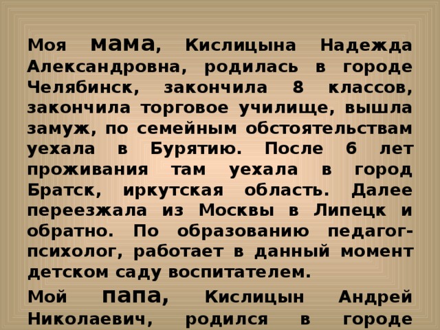 Моя мама ,  Кислицына Надежда Александровна, родилась в городе Челябинск, закончила 8 классов, закончила торговое училище, вышла замуж, по семейным обстоятельствам уехала в Бурятию. После 6 лет проживания там уехала в город Братск, иркутская область. Далее переезжала из Москвы в Липецк и обратно. По образованию педагог- психолог, работает в данный момент детском саду воспитателем. Мой папа, Кислицын Андрей Николаевич, родился в городе Иркутск. Далее с родителями уехал в город Иркутск и прожил там до 17 лет. В 17 лет поступил в ЧВТКУ. В 21 год женился на моей маме. Потом с мамой путешествовал по России. Родился в Иркутске, а потом уехал в Иркутск?  