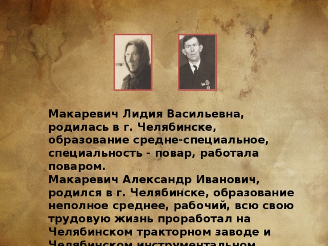 Макаревич Лидия Васильевна, родилась в г. Челябинске, образование средне-специальное, специальность - повар, работала поваром. Макаревич Александр Иванович, родился в г. Челябинске, образование неполное среднее, рабочий, всю свою трудовую жизнь проработал на Челябинском тракторном заводе и Челябинском инструментальном заводе. 