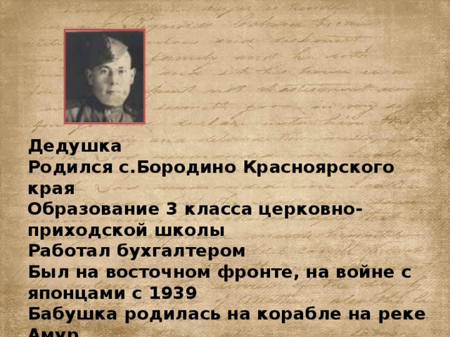 Дедушка Родился с.Бородино Красноярского края Образование 3 класса церковно-приходской школы Работал бухгалтером Был на восточном фронте, на войне с японцами с 1939 Бабушка родилась на корабле на реке Амур Образование 5 классов, работала продавцом и бухгалтером 