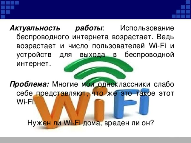 Актуальность работы : Использование беспроводного интернета возрастает. Ведь возрастает и число пользователей Wi-Fi и устройств для выхода в беспроводной интернет.  Проблема: Многие мои одноклассники слабо себе представляют, что же это такое этот Wi-Fi. Нужен ли Wi-Fi дома, вреден ли он? 