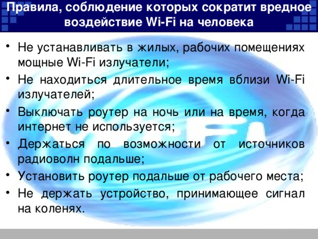 Правила, соблюдение которых сократит вредное воздействие Wi-Fi на человека   Не устанавливать в жилых, рабочих помещениях мощные Wi-Fi излучатели; Не находиться длительное время вблизи Wi-Fi излучателей; Выключать роутер на ночь или на время, когда интернет не используется; Держаться по возможности от источников радиоволн подальше; Установить роутер подальше от рабочего места; Не держать устройство, принимающее сигнал на коленях. 