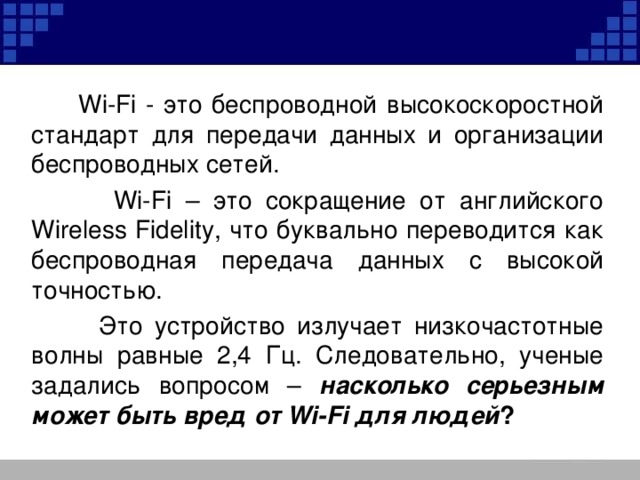  Wi-Fi - это беспроводной высокоскоростной стандарт для передачи данных и организации беспроводных сетей.  Wi-Fi – это сокращение от английского Wireless Fidelity, что буквально переводится как беспроводная передача данных с высокой точностью.  Это устройство излучает низкочастотные волны равные 2,4 Гц. Следовательно, ученые задались вопросом – насколько серьезным может быть вред от Wi-Fi для людей ? 