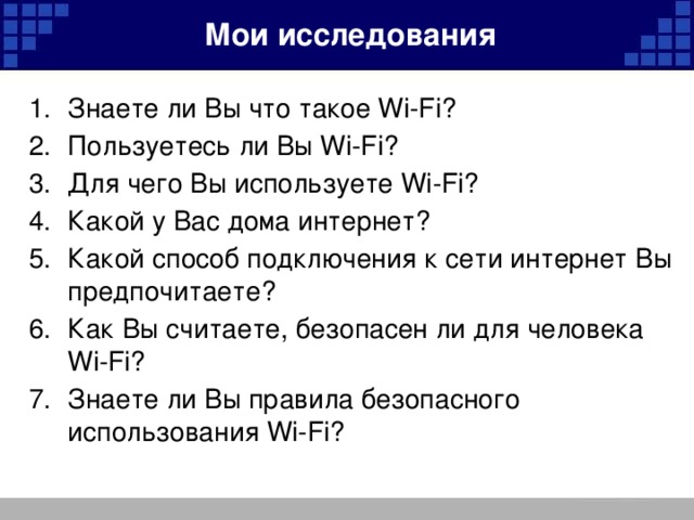 Мои исследования Знаете ли Вы что такое Wi-Fi?  Пользуетесь ли Вы Wi-Fi?  Для чего Вы используете Wi-Fi? Какой у Вас дома интернет?  Какой способ подключения к сети интернет Вы предпочитаете?  Как Вы считаете, безопасен ли для человека Wi-Fi?  Знаете ли Вы правила безопасного использования Wi-Fi? 