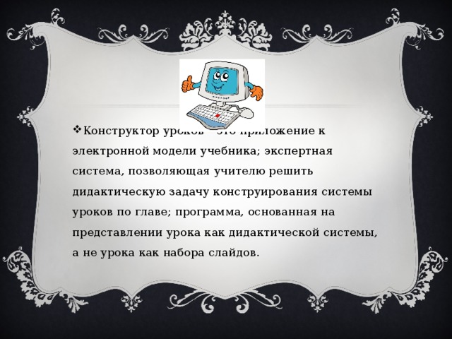 Конструктор уроков – это приложение к электронной модели учебника; экспертная система, позволяющая учителю решить дидактическую задачу конструирования системы уроков по главе; программа, основанная на представлении урока как дидактической системы, а не урока как набора слайдов. 