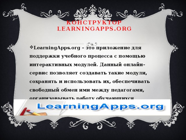 Конструктор LearningApps.org LearningApps.org – это приложение для поддержки учебного процесса с помощью интерактивных модулей. Данный онлайн-сервис позволяет создавать такие модули, сохранять и использовать их, обеспечивать свободный обмен ими между педагогами, организовывать работу обучающихся 
