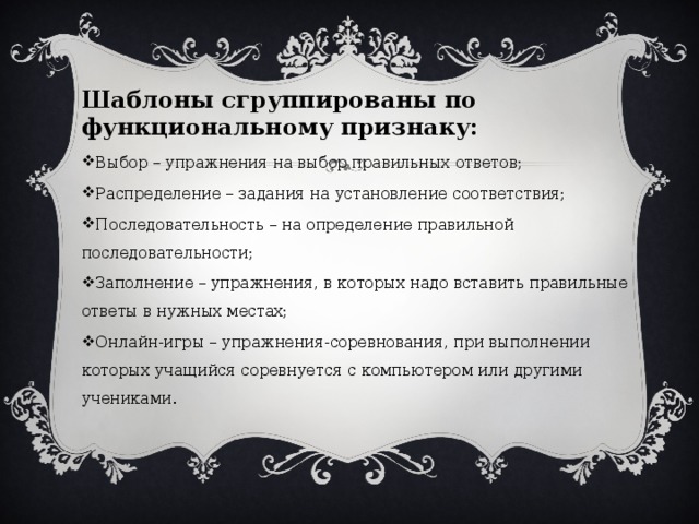 Шаблоны сгруппированы по функциональному признаку:  Выбор – упражнения на выбор правильных ответов;  Распределение – задания на установление соответствия;  Последовательность – на определение правильной последовательности;  Заполнение – упражнения, в которых надо вставить правильные ответы в нужных местах;  Онлайн-игры – упражнения-соревнования, при выполнении которых учащийся соревнуется с компьютером или другими учениками.  