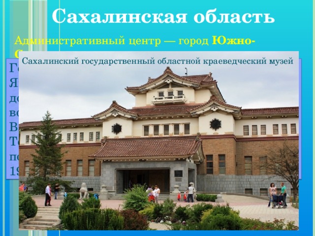 Сахалинская область   Административный центр — город Южно-Сахалинск . Сахалинский государственный областной краеведческий музей Город Южно-Сахалинск раньше принадлежал Японии. Передали его согласно Портсмутскому договору после завершения русско-японской войны в 1905 году. Тогда он был селом Владимировкой. Японцы дали ему название Тойохара. После Отечественной войны поселение вновь вошло в состав России, а в 1946-м стало городом Южно-Сахалинском. 