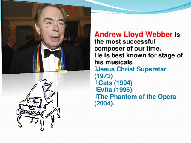 Andrew Lloyd Webber is the most successful composer of our time. He is best known for stage  of his musicals Jesus Christ Superstar (1973)  Cats (1994) Evita (1996) The Phantom of the Opera (2004). 